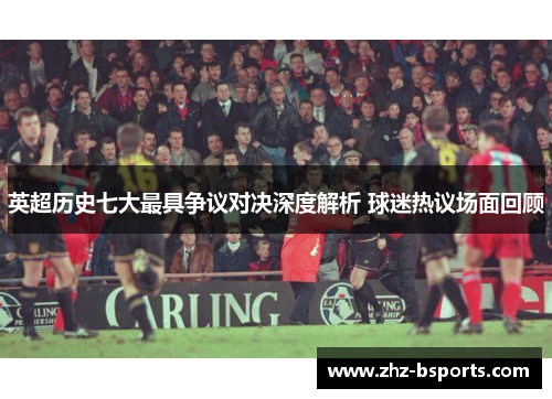 英超历史七大最具争议对决深度解析 球迷热议场面回顾
