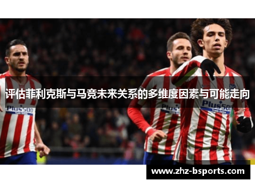 评估菲利克斯与马竞未来关系的多维度因素与可能走向