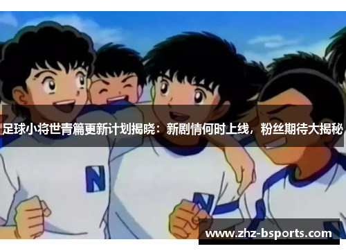 足球小将世青篇更新计划揭晓：新剧情何时上线，粉丝期待大揭秘