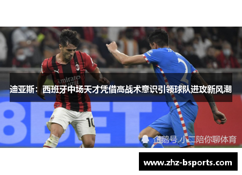 迪亚斯：西班牙中场天才凭借高战术意识引领球队进攻新风潮