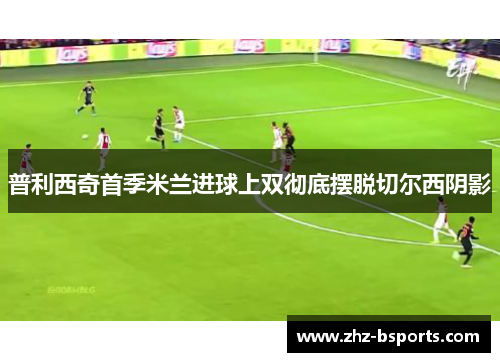 普利西奇首季米兰进球上双彻底摆脱切尔西阴影