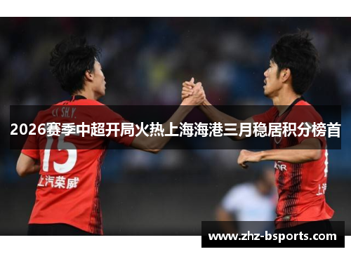 2026赛季中超开局火热上海海港三月稳居积分榜首 2026赛季中超开局火热上海海港三月稳居积分榜首