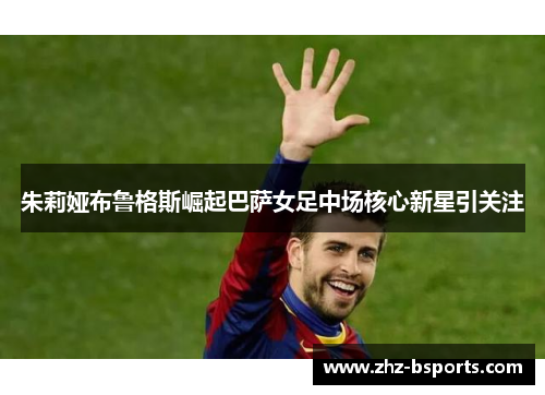 朱莉娅布鲁格斯崛起巴萨女足中场核心新星引关注