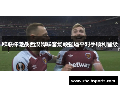 欧联杯激战西汉姆联客场顽强逼平对手顺利晋级