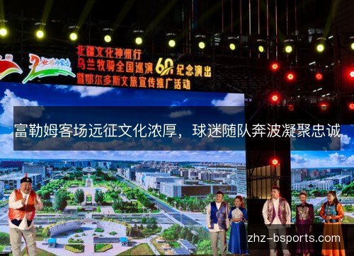 富勒姆客场远征文化浓厚,球迷随队奔波凝聚忠诚 富勒姆客场远征文化浓厚,球迷随队奔波凝聚忠诚